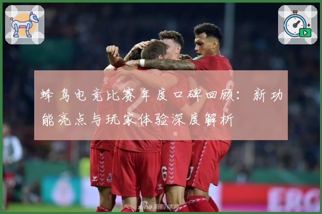 蜂鸟电竞比赛年度口碑回顾：新功能亮点与玩家体验深度解析