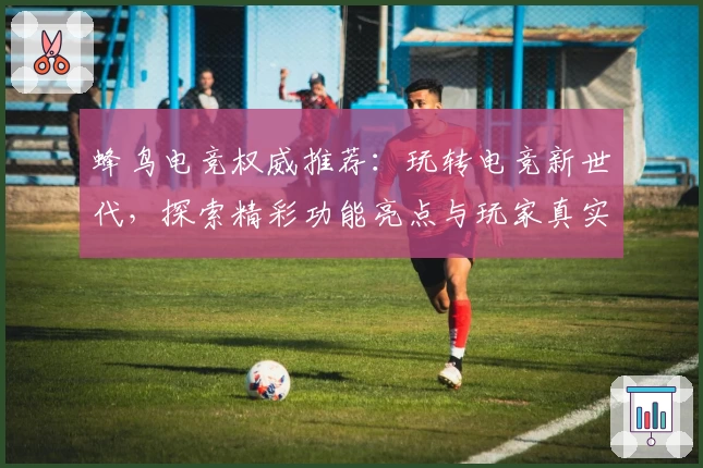 蜂鸟电竞权威推荐：玩转电竞新世代，探索精彩功能亮点与玩家真实测评