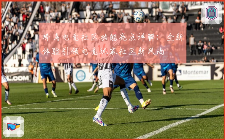 蜂鸟电竞社区功能亮点详解：全新体验引领电竞玩家社区新风尚