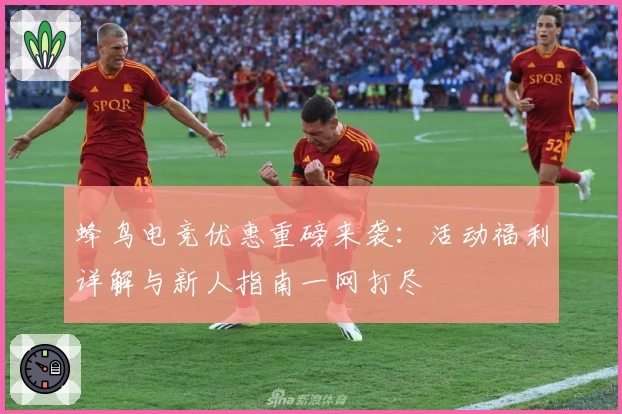 蜂鸟电竞优惠重磅来袭：活动福利详解与新人指南一网打尽