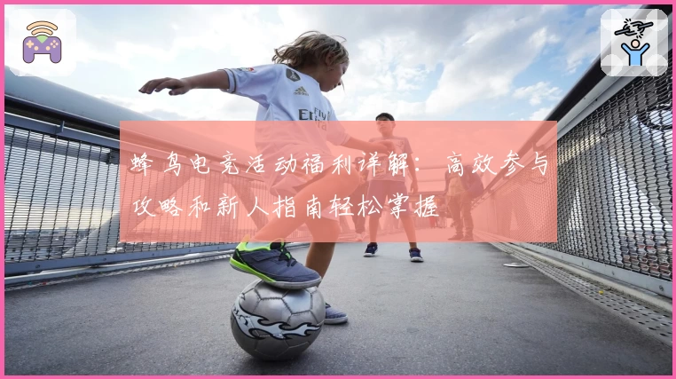 蜂鸟电竞活动福利详解：高效参与攻略和新人指南轻松掌握
