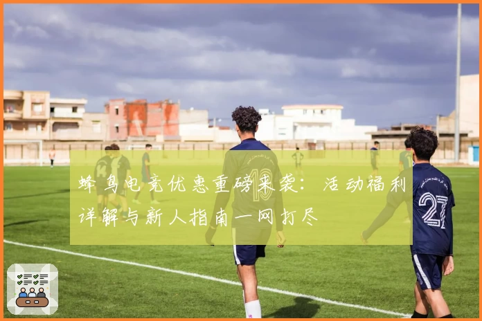 蜂鸟电竞优惠重磅来袭：活动福利详解与新人指南一网打尽