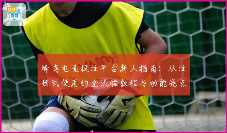 蜂鸟电竞投注平台新人指南：从注册到使用的全流程教程与功能亮点解析