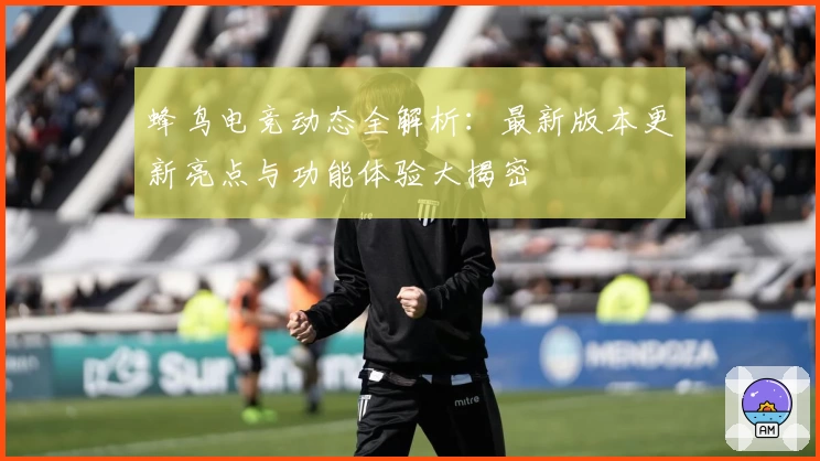 蜂鸟电竞动态全解析：最新版本更新亮点与功能体验大揭密