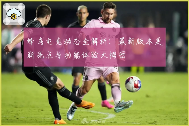 蜂鸟电竞动态全解析：最新版本更新亮点与功能体验大揭密