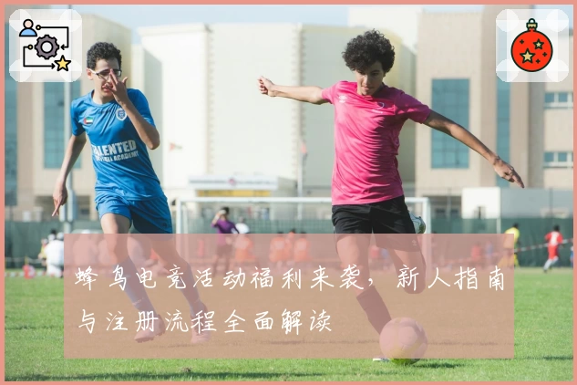 蜂鸟电竞活动福利来袭，新人指南与注册流程全面解读