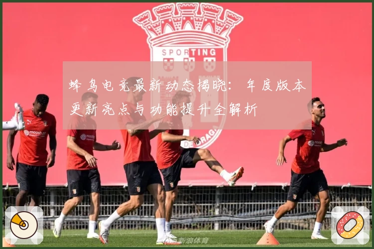 蜂鸟电竞最新动态揭晓：年度版本更新亮点与功能提升全解析