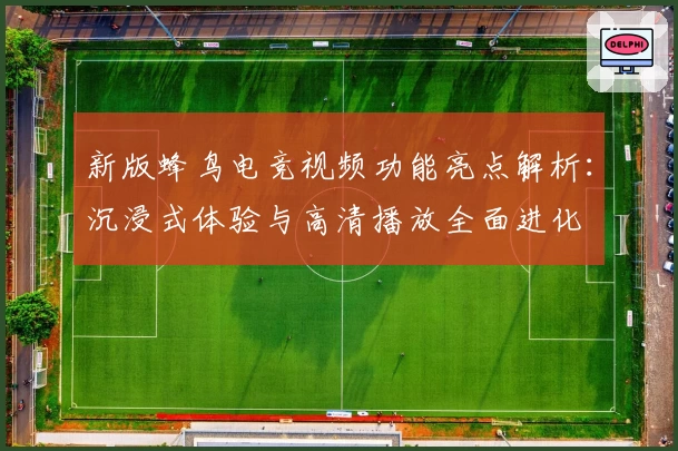 新版蜂鸟电竞视频功能亮点解析：沉浸式体验与高清播放全面进化