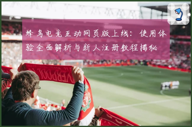 蜂鸟电竞互动网页版上线：使用体验全面解析与新人注册教程揭秘