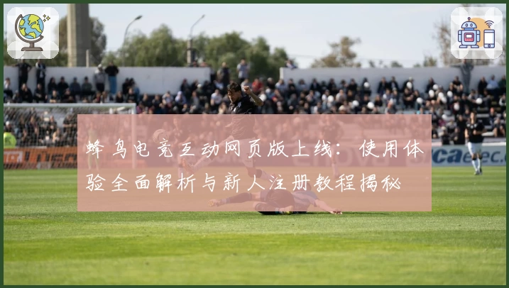 蜂鸟电竞互动网页版上线：使用体验全面解析与新人注册教程揭秘