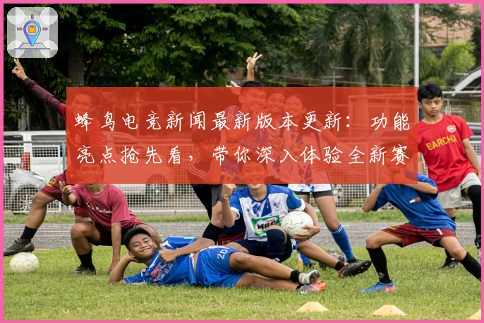 蜂鸟电竞新闻最新版本更新:功能亮点抢先看,带你深入体验全新赛事解析与观战模式