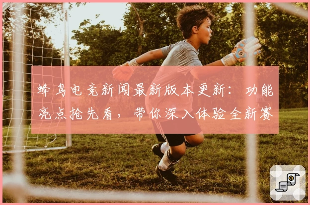 蜂鸟电竞新闻最新版本更新：功能亮点抢先看，带你深入体验全新赛事解析与观战模式