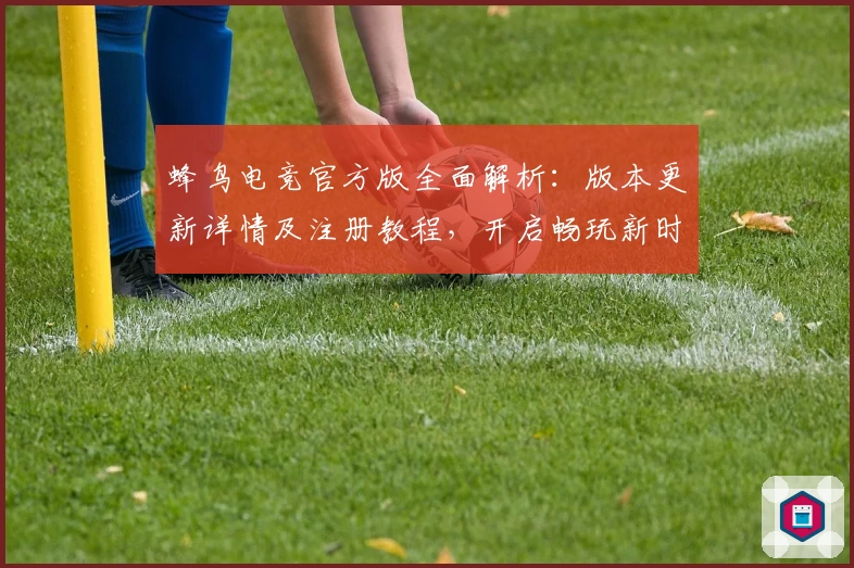 蜂鸟电竞官方版全面解析：版本更新详情及注册教程，开启畅玩新时代体验