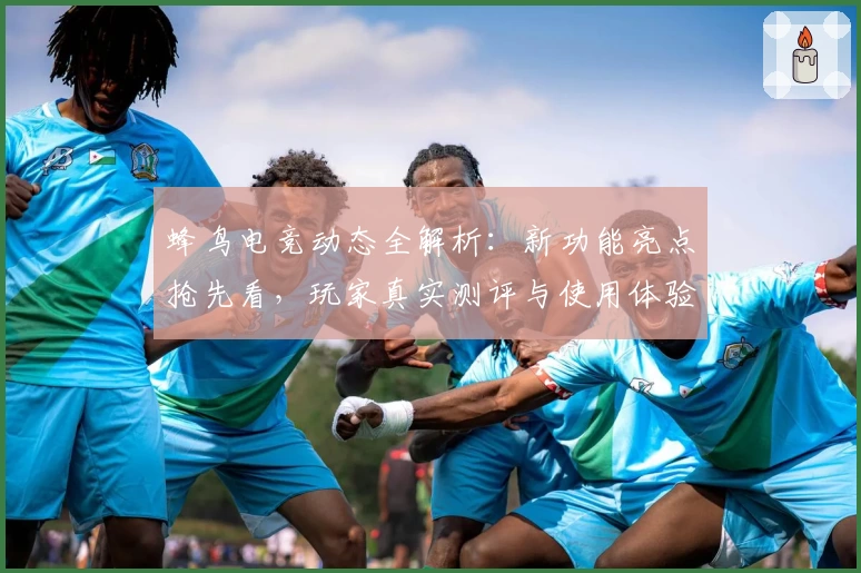 蜂鸟电竞动态全解析：新功能亮点抢先看，玩家真实测评与使用体验揭秘