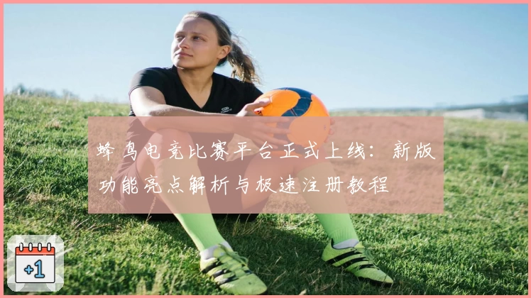 蜂鸟电竞比赛平台正式上线:新版功能亮点解析与极速注册教程