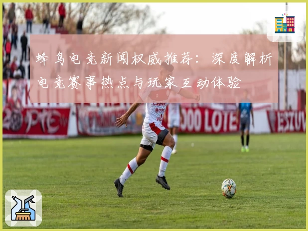 蜂鸟电竞新闻权威推荐：深度解析电竞赛事热点与玩家互动体验