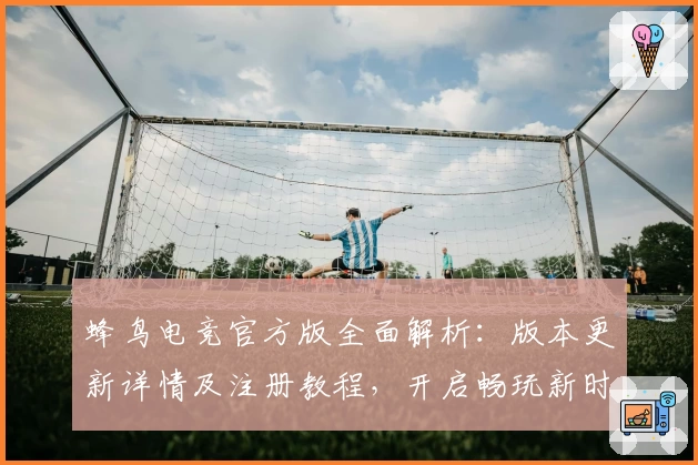蜂鸟电竞官方版全面解析：版本更新详情及注册教程，开启畅玩新时代体验